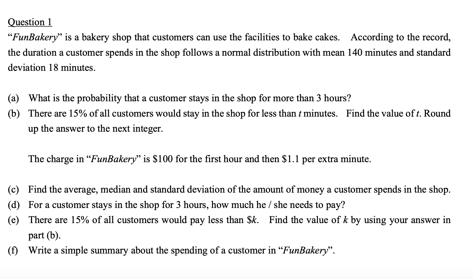 Question 1
"FunBakery" is a bakery shop that customers can use the facilities to bake cakes. According to the record,
the duration a customer spends in the shop follows a normal distribution with mean 140 minutes and standard
deviation 18 minutes.
(a)
What is the probability that a customer stays in the shop for more than 3 hours?
(b) There are 15% of all customers would stay in the shop for less than t minutes. Find the value of t. Round
up the answer to the next integer.
The charge in “FunBakery" is $100 for the first hour and then $1.1 per extra minute.
(c) Find the average, median and standard deviation of the amount of money a customer spends in the shop.
(d) For a customer stays in the shop for 3 hours, how much he / she needs to pay?
(e) There are 15% of all customers would pay less than $k. Find the value of k by using your answer in
part (b).
(f) Write a simple summary about the spending of a customer in “FunBakery".
