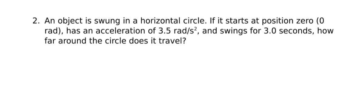 2. An object is swung in a horizontal circle. If it starts at position zero (0
rad), has an acceleration of 3.5 rad/s², and swings for 3.0 seconds, how
far around the circle does it travel?