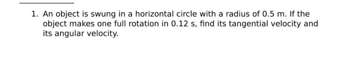 1. An object is swung in a horizontal circle with a radius of 0.5 m. If the
object makes one full rotation in 0.12 s, find its tangential velocity and
its angular velocity.
