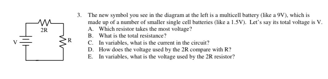 m
2R
R
3. The new symbol you see in the diagram at the left is a multicell battery (like a 9V), which is
made up of a number of smaller single cell batteries (like a 1.5V). Let's say its total voltage is V.
A. Which resistor takes the most voltage?
B.
What is the total resistance?
C.
In variables, what is the current in the circuit?
D.
How does the voltage used by the 2R compare with R?
E. In variables, what is the voltage used by the 2R resistor?
