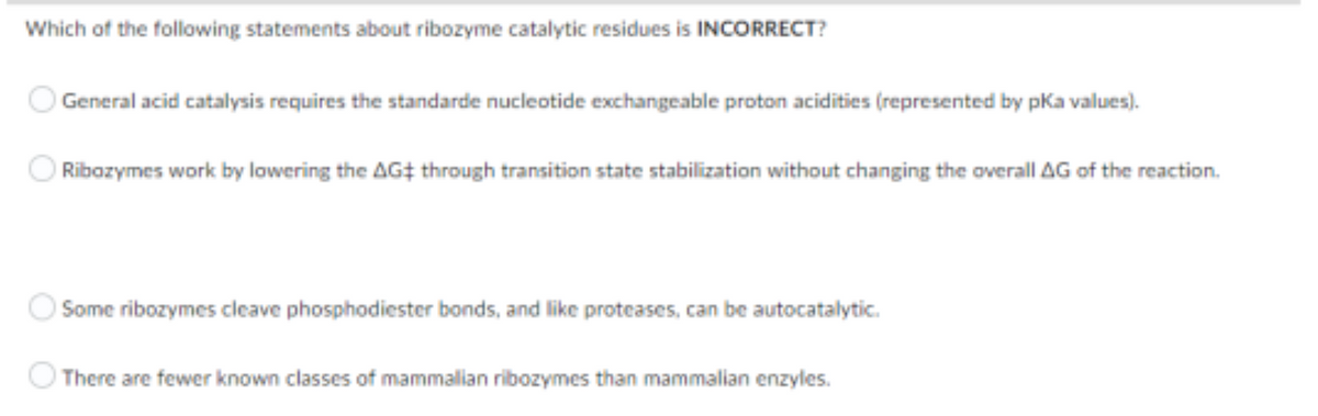Which of the following statements about ribozyme catalytic residues is INCORRECT?
General acid catalysis requires the standarde nucleotide exchangeable proton acidities (represented by pKa values).
Ribozymes work by lowering the AG‡ through transition state stabilization without changing the overall AG of the reaction.
Some ribozymes cleave phosphodiester bonds, and like proteases, can be autocatalytic.
There are fewer known classes of mammalian ribozymes than mammalian enzyles.