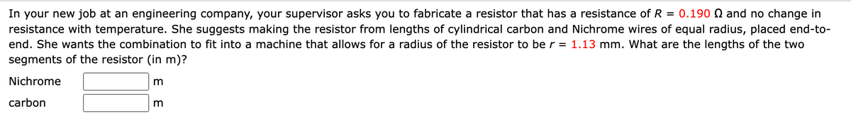 In your new job at an engineering company, your supervisor asks you to fabricate a resistor that has a resistance of R = 0.190 and no change in
resistance with temperature. She suggests making the resistor from lengths of cylindrical carbon and Nichrome wires of equal radius, placed end-to-
end. She wants the combination to fit into a machine that allows for a radius of the resistor to be r = 1.13 mm. What are the lengths of the two
segments of the resistor (in m)?
Nichrome
carbon
E E
m