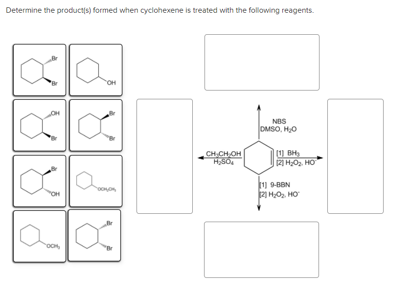 Determine the product(s) formed when cyclohexene is treated with the following reagents.
Br
HO.
HO
Br
NBS
DMSO, H20
Br
'Br
, CH;CH>OH
H2SO4
[1] BH3
[2] H2O2, HO
Br
[1] 9-BBN
[2] H202, HO
OCH,CH,
OH
Br
OCH,
