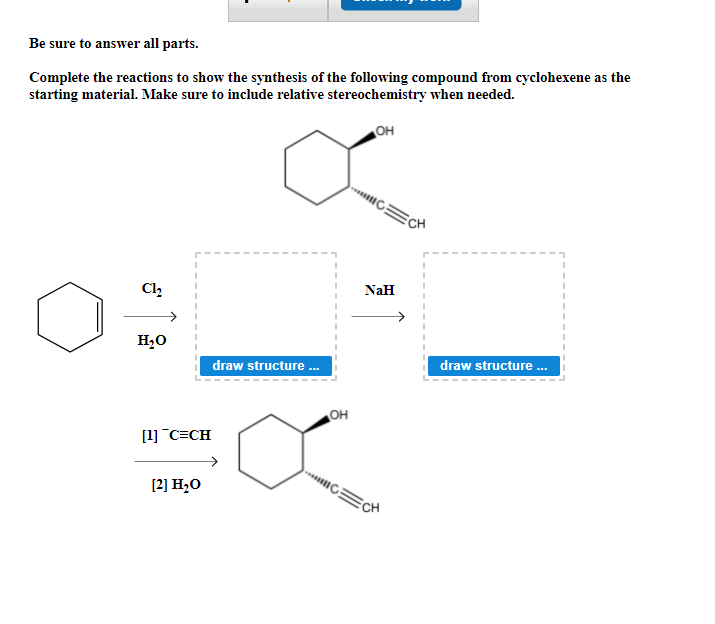 Be sure to answer all parts.
Complete the reactions to show the synthesis of the following compound from cyclohexene as the
starting material. Make sure to include relative stereochemistry when needed.
но
Cl,
NaH
H20
draw structure .
draw structure .
но
[1] C=CH
[2] H,O
CH
