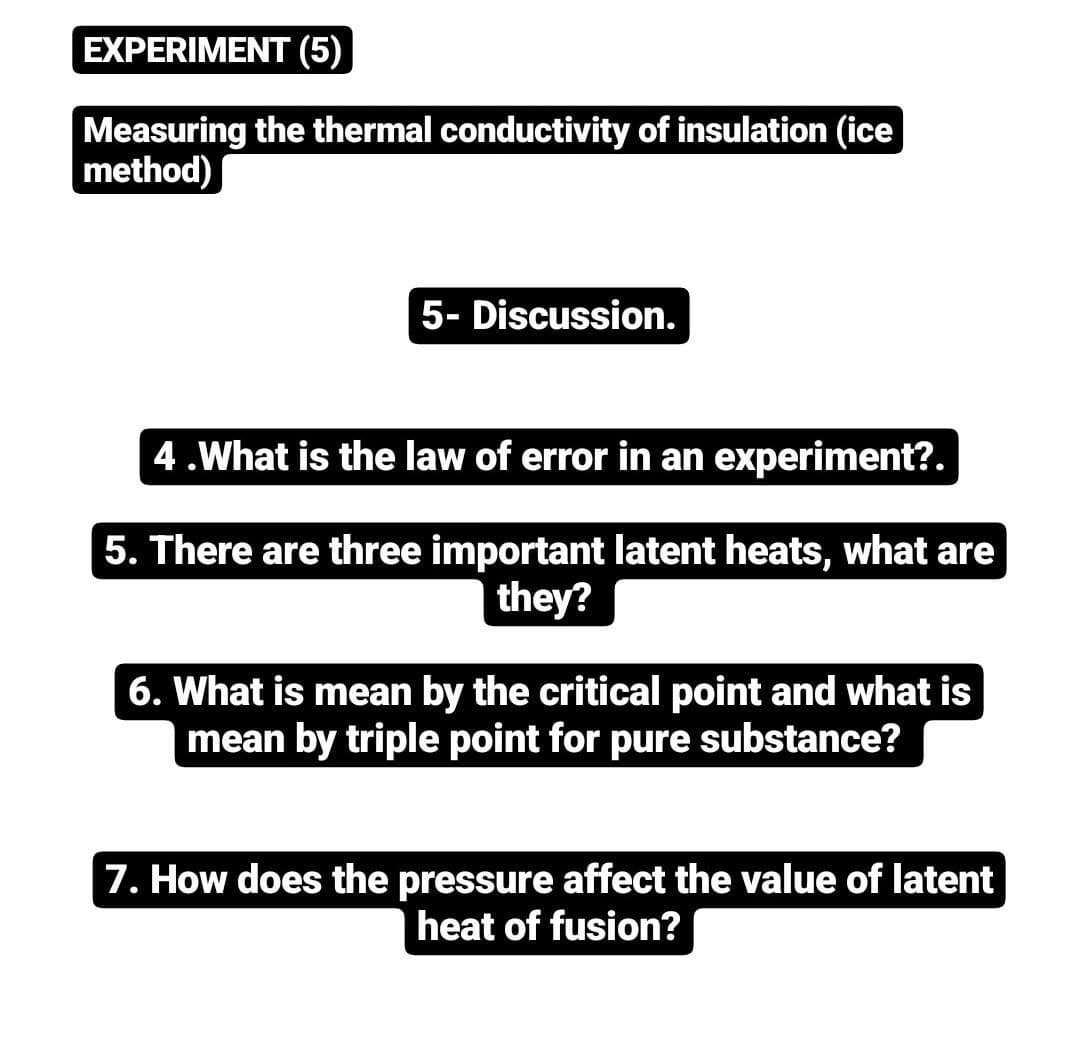 EXPERIMENT (5)
Measuring the thermal conductivity of insulation (ice
method)
5- Discussion.
4.What is the law of error in an experiment?.
5. There are three important latent heats, what are
they?
6. What is mean by the critical point and what is
mean by triple point for pure substance?
7. How does the pressure affect the value of latent
heat of fusion?