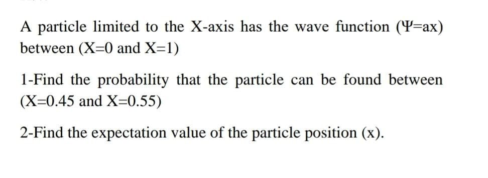 A particle limited to the X-axis has the wave function (Y=ax)
between (X=0 and X=1)
1-Find the probability that the particle can be found between
(X=0.45 and X=0.55)
2-Find the expectation value of the particle position (x).