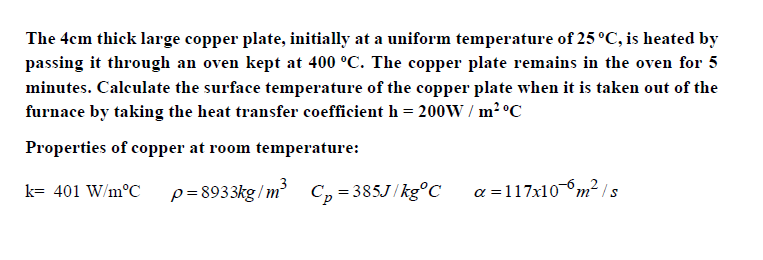 The 4cm thick large copper plate, initially at a uniform temperature of 25 °C, is heated by
passing it through an oven kept at 400 °C. The copper plate remains in the oven for 5
minutes. Calculate the surface temperature of the copper plate when it is taken out of the
furnace by taking the heat transfer coefficient h = 200W / m? °C
Properties of copper at room temperature:
p= 8933kg / m
a =117x10m² Is
k= 401 W/m°C
C, =385J/kg°C

