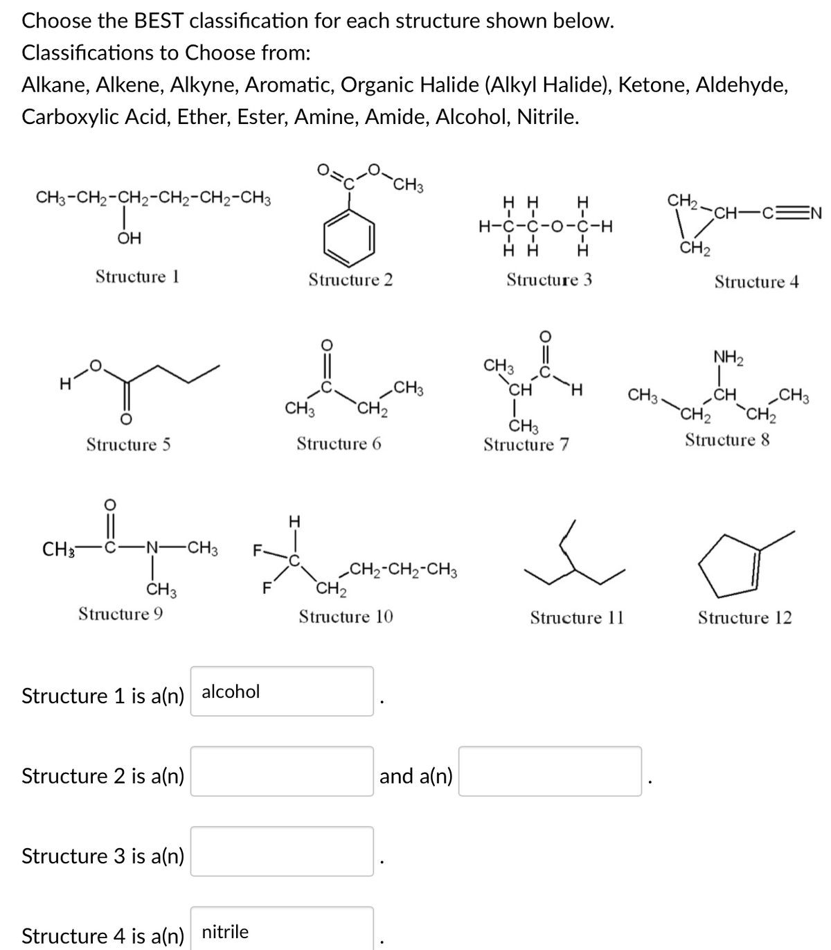 Choose the BEST classification for each structure shown below.
Classifications to Choose from:
Alkane, Alkene, Alkyne, Aromatic, Organic Halide (Alkyl Halide), Ketone, Aldehyde,
Carboxylic Acid, Ether, Ester, Amine, Amide, Alcohol, Nitrile.
`CH3
CH3-CH2-CH2-CH2-CH2-CH3
CH2-CH-C:
н
EN
Н-с-с-о-с-н
OH
нн
CH2
Structure 1
Structure 2
Structure 3
Structure 4
NH2
CH3
`CH
CH3
CH2
H.
CH3
„CH
CH3
CH3
`CH2
`CH2
ČH3
Structure 7
Structure 5
Structure 6
Structure 8
H
CH3
-Ņ-CH3
F-
CH2-CH2-CH3
CH2
ČH3
F
Structure 9
Structure 10
Structure 11
Structure 12
Structure 1 is aln) alcohol
Structure 2 is a(n)
and a(n)
Structure 3 is a(n)
Structure 4 is a(n) nitrile
