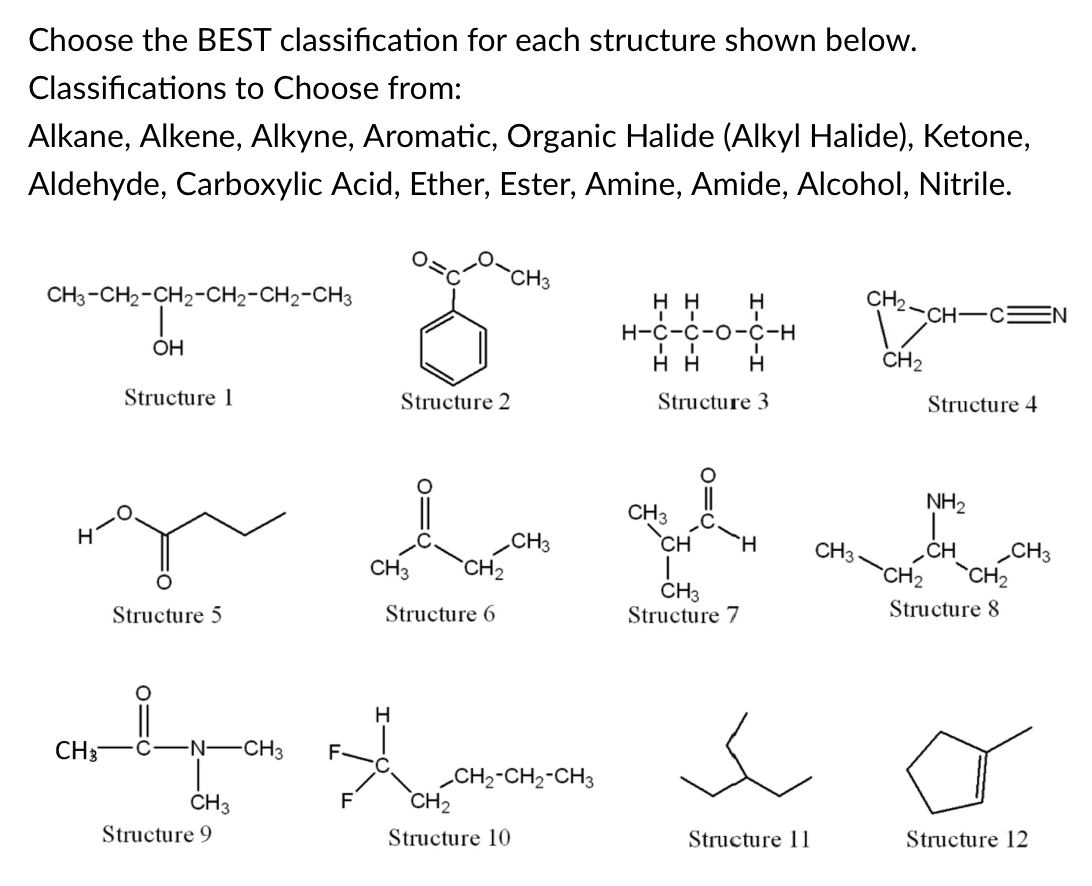 Choose the BEST classification for each structure shown below.
Classifications to Choose from:
Alkane, Alkene, Alkyne, Aromatic, Organic Halide (Alkyl Halide), Ketone,
Aldehyde, Carboxylic Acid, Ether, Ester, Amine, Amide, Alcohol, Nitrile.
CH3
CH3-CH2-CH2-CH2-CH2-CH3
нн
H
CH2
CH-C
Н-с-с-о-с-н
OH
н
H
CH2
Structure 1
Structure 2
Structure 3
Structure 4
NH2
CH3
`CH
CH3
CH2
CH3
„CH
CH3
CH3
`CH2
`CH2
CH3
Structure 7
Structure 5
Structure 6
Structure 8
H
CH3
-N-
-CH3
F-
„CH2-CH2-CH3
CH2
CH3
F
Structure 9
Structure 10
Structure 11
Structure 12
o=U
