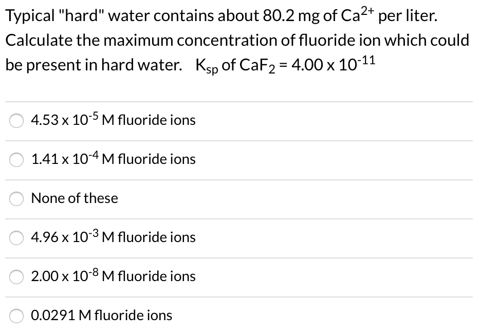 Typical "hard" water contains about 80.2 mg of Ca2* per liter.
Calculate the maximum concentration of fluoride ion which could
be present in hard water. Ksp of CaF2 = 4.00 x 10-11
4.53 x 105 M fluoride ions
1.41 x 10-4 M fluoride ions
None of these
4.96 x 10-3 M fluoride ions
2.00 x 10-8 M fluoride ions
0.0291 M fluoride ions
