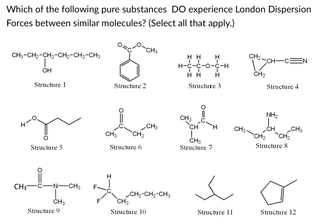 Which of the following pure substances DO experience London Dispersion
Forces between similar molecules? (Select all that apply.)
`CH3
CH3-CH2-CH2-CH2-CH2-CH3
нн
H
CH2
CH-CEN
н-с-с-о-с-н
OH
нн
H
CH2
Structure 1
Structure 2
Structure 3
Structure 4
NH2
CH3
`CH
.CH3
`CH2
CH
CH3
CH
CH3
CH3
`CH2
CH2
CH3
Structure 7
Structure 5
Structure 6
Structure 8
H
CH3
C-N-CH3
F-
„CH2-CH2-CH3
CH2
CH3
F
Structure 9
Structure 10
Structure 11
Structure 12
