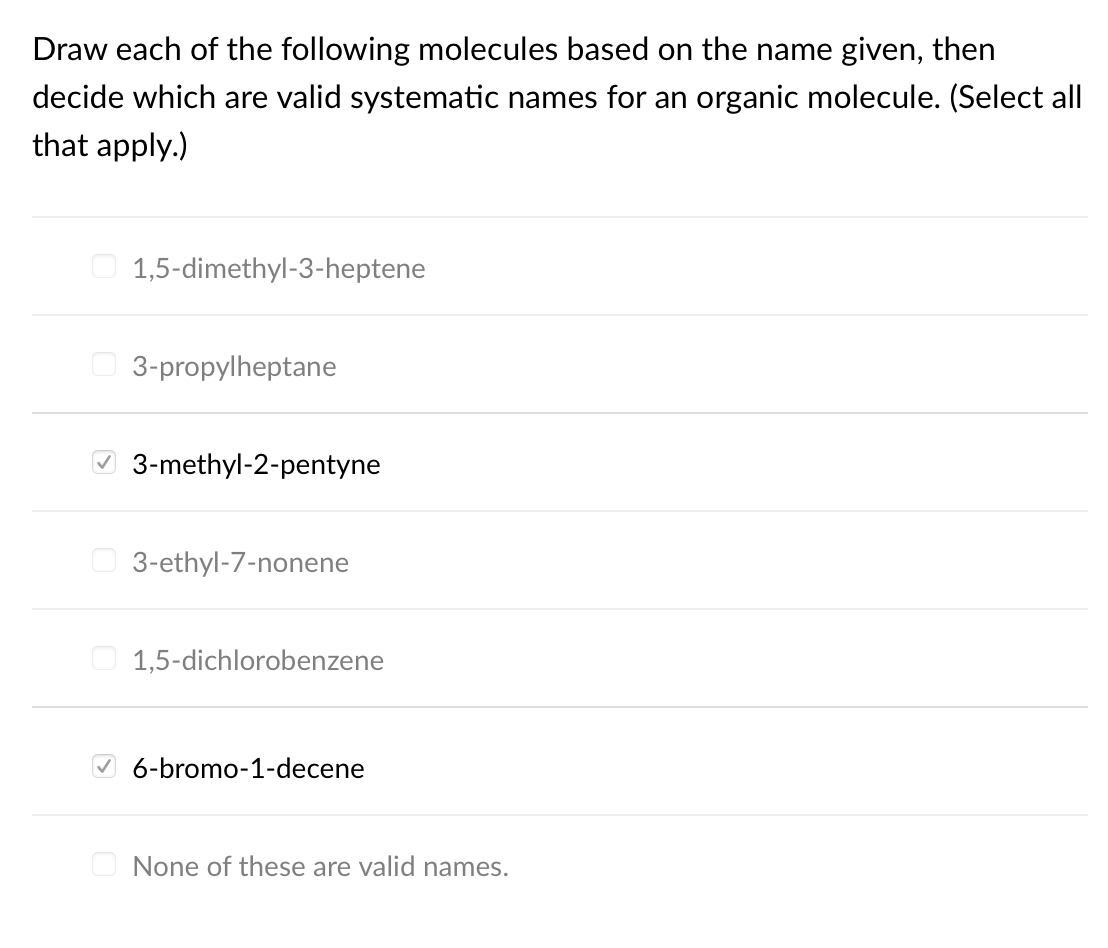 Draw each of the following molecules based on the name given, then
decide which are valid systematic names for an organic molecule. (Select all
that apply.)
O 1,5-dimethyl-3-heptene
O 3-propylheptane
O 3-methyl-2-pentyne
O 3-ethyl-7-nonene
O 1,5-dichlorobenzene
6-bromo-1-decene
None of these are valid names.
