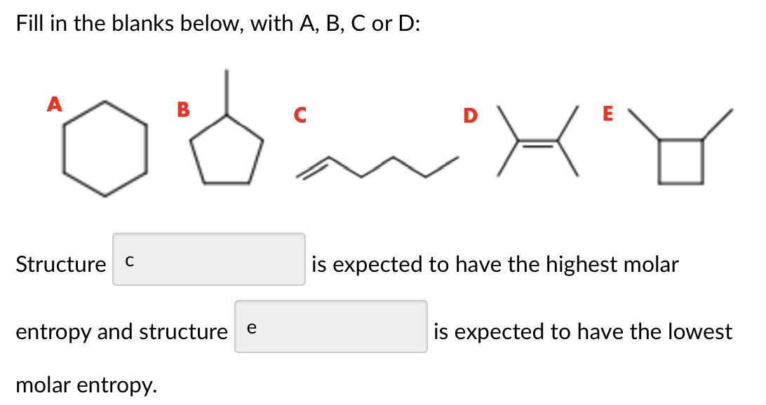 Fill in the blanks below, with A, B, C or D:
A
B
D
E
Structure c
is expected to have the highest molar
entropy and structure e
is expected to have the lowest
molar entropy.
