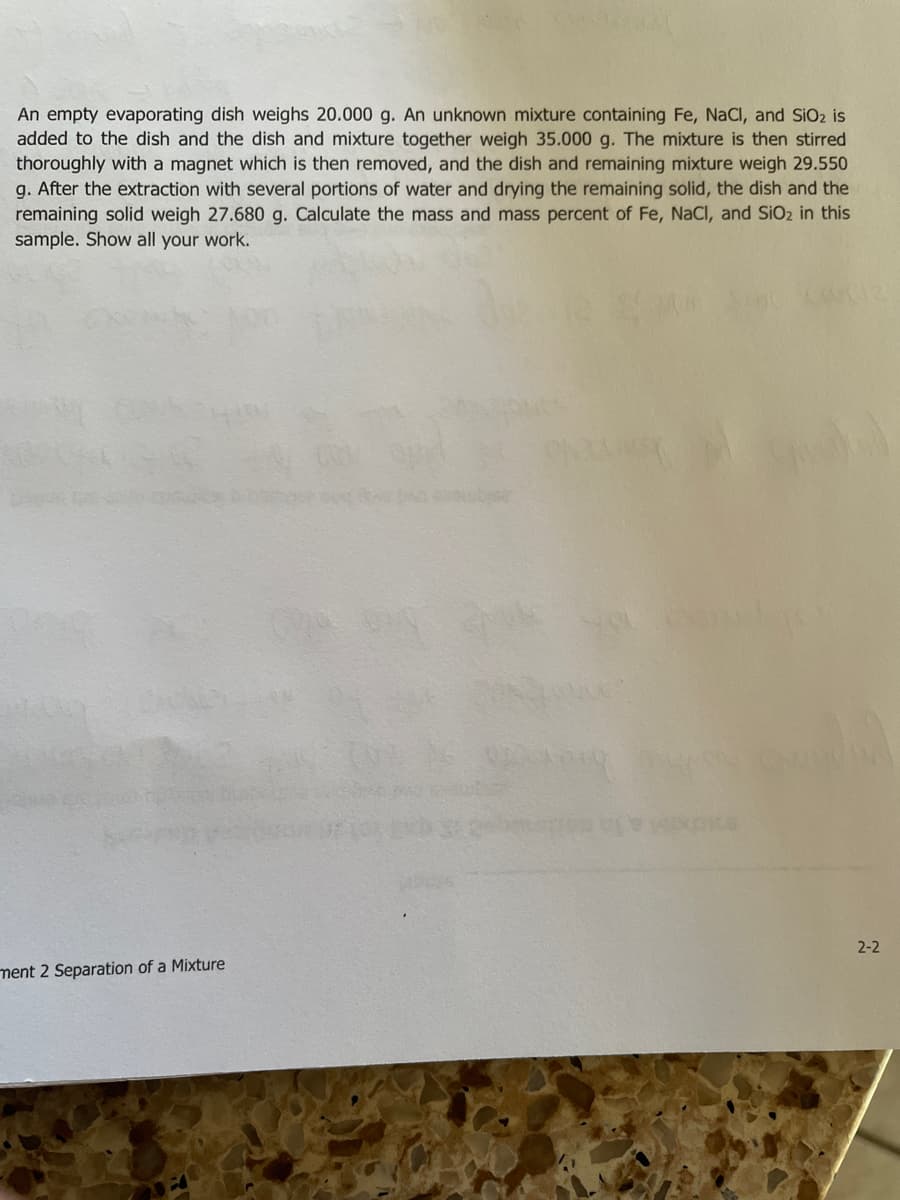 An empty evaporating dish weighs 20.000 g. An unknown mixture containing Fe, NaCl, and SiO2 is
added to the dish and the dish and mixture together weigh 35.000 g. The mixture is then stirred
thoroughly with a magnet which is then removed, and the dish and remaining mixture weigh 29.550
g. After the extraction with several portions of water and drying the remaining solid, the dish and the
remaining solid weigh 27.680 g. Calculate the mass and mass percent of Fe, NaCI, and SiO2 in this
sample. Show all your work.
2-2
ment 2 Separation of a Mixture
