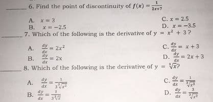 1
6. Find the point of discontinuity of f(x) =7
2x+7
A. x = 3
x = -2.5
C. x = 2.5
D. x = -3.5
x + 3?
В.
7. Which of the following is the derivative of y =
= 2x2
С.
dx
dy
* +3
А.
D.
= 2x + 3
В.
= 2x
dx
8. Which of the following is the derivative of
V?
c. =
dy
A.
dy
B. =
D.
dx
dx
3 Vx
