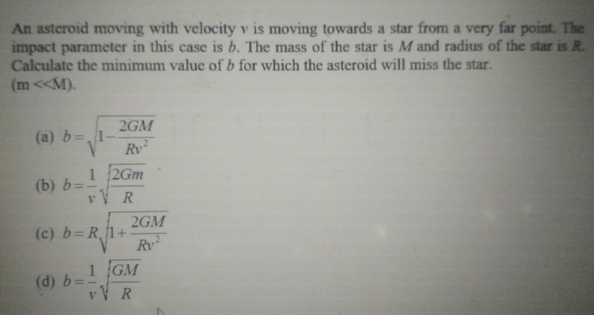 An asteroid moving with velocity v is moving towards a star from a very far point. The
impact parameter in this case is b. The mass of the star is M and radius of the star is R.
Calculate the minimum value of b for which the asteroid will miss the star.
(m<<M).
2GM
(a) b=,1
Rv
2Gm
(b) b=-
v V R
2GM
(c) b=R,1+
Rv
1 GM
(d) b=.
vV R
