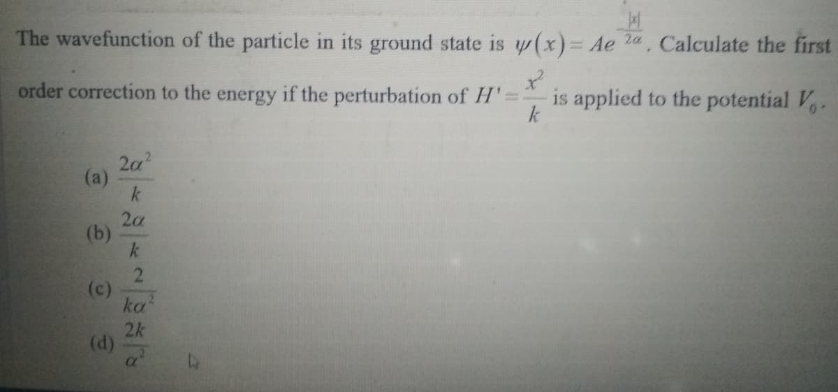 The wavefunction of the particle in its ground state is w(x)= Ae 2a, Calculate the first
order correction to the energy if the perturbation of H'
is applied to the potential V.
k
2a?
(a)
k
2a
(b)
k
2
(c)
ka
2k
(d)
