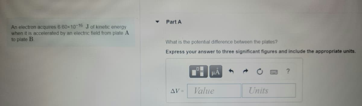 Part A
An electron acquires 6.60x10-16 J of kinetic energy
when it is accelerated by an electric field from plate A
to plate B
What is the potential difference between the plates?
Express your answer to three significant figures and include the appropriate units.
HA
AV =
Value
Units
