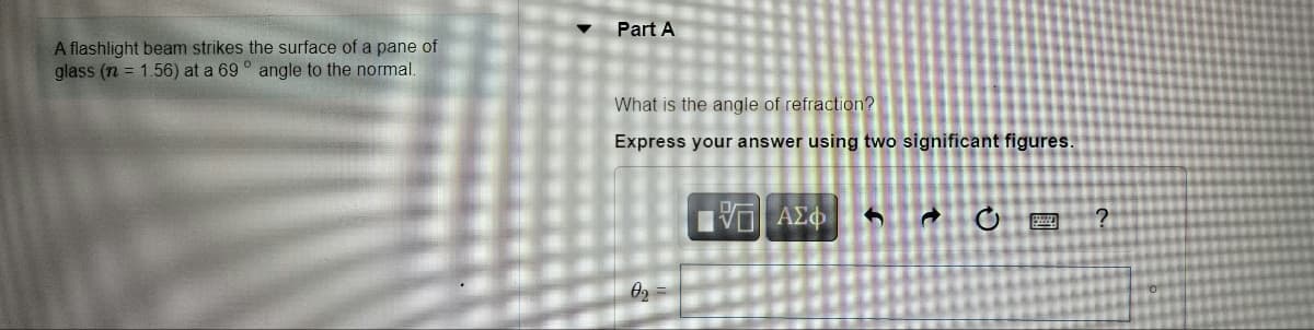 Part A
A flashlight beam strikes the surface of a pane of
glass (n = 1.56) at a 69 ° angle to the normal.
What is the angle of refraction?
Express your answer using two significant figures.
