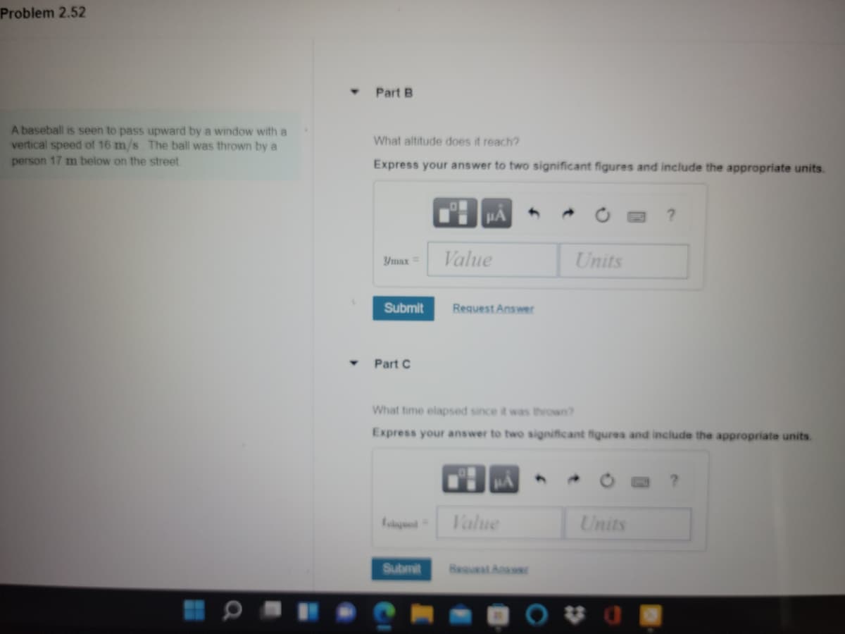 Problem 2.52
Part B
A baseball is seen to pass upward by a window with a
vertical speed of 16 m/s The ball was thrown by a
person 17 m below on the street
What altitude does it reach?
Express your answer to two significant figures and include the appropriate units.
HA
Value
Units
Ymax
Submit
Request Answer
Part C
What time elapsed since it was thrown?
Express your answer to two significant figures and include the appropriate units.
Talue
Units
Submit
Request Anawer
