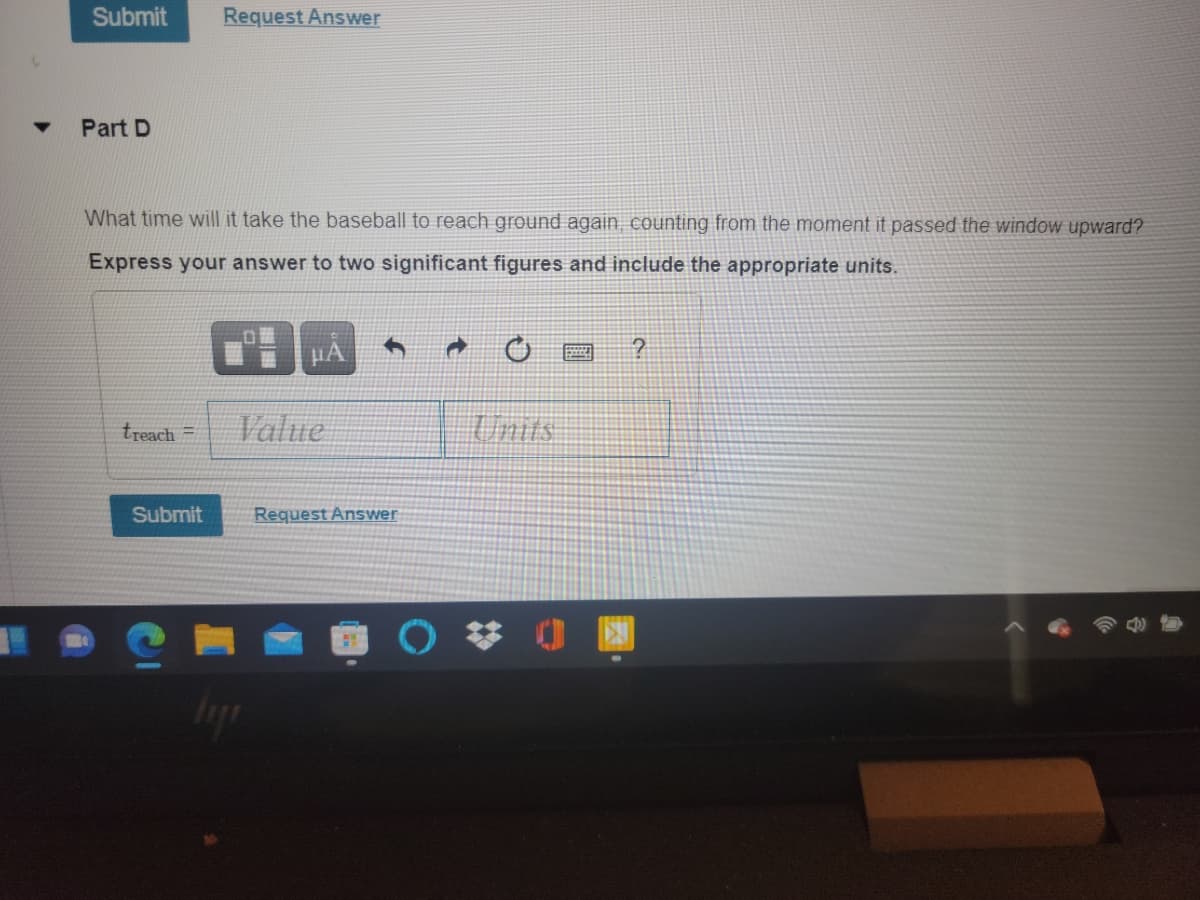 Submit
Request Answer
Part D
What time will it take the baseball to reach ground again counting from the moment it passed the window upward?
Express your answer to two significant figures and include the appropriate units.
treach =
Value
Units
Submit
Request Answer
