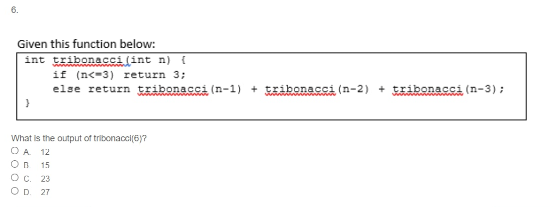 6.
Given this function below:
int tribonacci(int n) {
if (n<=3) return 3;
else return tribonacci (n-1) + tribonacci (n-2) + tribonacci (n-3);
wwww
}
What is the output of tribonacci(6)?
O A.
12
OB.
15
Ос.
23
OD.
27
