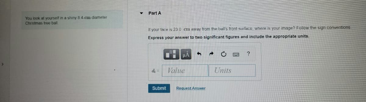 Part A
You look at yourself in a shiny 8 4-cm diameter
Christmas tree ball
If your face is 23.0 cm away from the ball's front surface, where is your image? Follow the sign conventions.
Express your answer to two significant figures and include the appropriate units.
HA
di =
Value
Units
Submit
Request Answer
