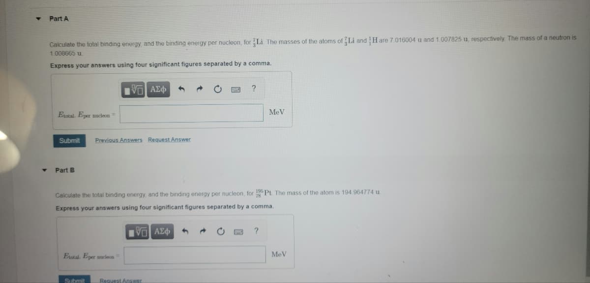 Part A
Calculate the total binding energy and the binding energy per nucleon, for Li. The masses of the atoms of Li and H are 7.016004 u and 1.007825 u. respectively The mass of a neutron is
1.008665 u.
Express your answers using four significant figures separated by a comma.
V AEd
Erotal, Eper nucleon =
MeV
Submit
Previous Answers Request Answer
Part B
Calculate the total binding energy, and the binding energy per nucleon, for 105 Pt The mass of the atom is 194 964774 u
Express your answers using four significant figures separated by a comma.
Vo AE
?
Eutal, Eper nucleon=
MeV
Submit
Request Answer
