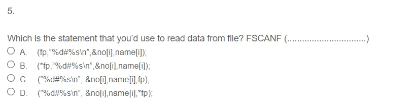 5.
Which is the statement that you'd use to read data from file? FSCANF (..
-)
O A. (fp,"%d#%s\n",&no[1],name[i]);
O B. (*fp,"%d#%s\n",&no[i],name[i);
O c. ("%d#%s\n", &no[i],name[i], fp);
O D. ("%d#%s\n", &no[i],name[i], *fp);
