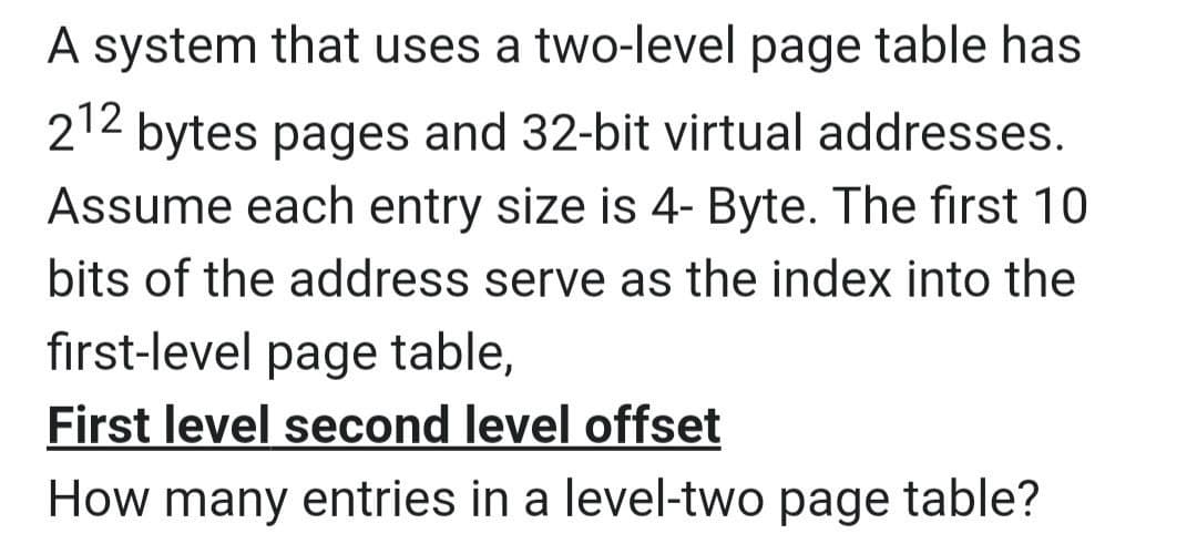 A system that uses a two-level page table has
212 bytes pages and 32-bit virtual addresses.
Assume each entry size is 4- Byte. The first 10
bits of the address serve as the index into the
first-level page table,
First level second level offset
How many entries in a level-two page table?
