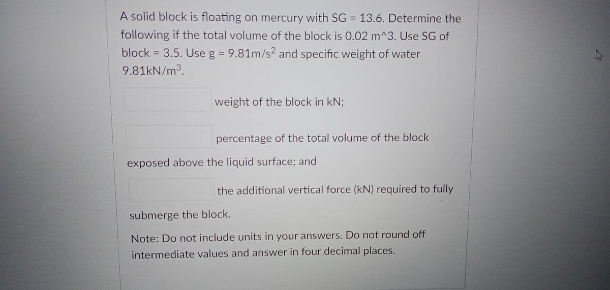 A solid block is floating on mercury with SG = 13.6. Determine the
following if the total volume of the block is 0.02 m^3. Use SG of
block = 3.5. Use g = 9.81m/s² and specific weight of water
%3D
9.81KN/m3.
weight of the block in kN;
percentage of the total volume of the block
exposed above the liquid surface; and
the additional vertical force (kN) required to fully
submerge the block.
Note: Do not include units in your answers. Do not round off
intermediate values and answer in four decimal places.
