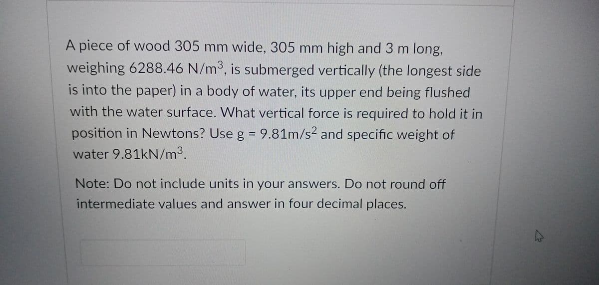 A piece of wood 305 mm wide, 305 mm high and 3 m long,
weighing 6288.46 N/m3, is submerged vertically (the longest side
is into the paper) in a body of water, its upper end being flushed
with the water surface. What vertical force is required to hold it in
position in Newtons? Use g = 9.81m/s2 and specific weight of
%3D
water 9.81kN/m3.
Note: Do not include units in your answers. Do not round off
intermediate values and answer in four decimal places.

