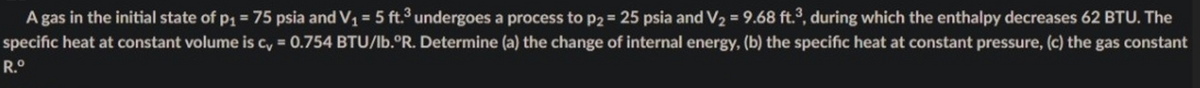 A gas in the initial state of p1 = 75 psia and V1 = 5 ft.3 undergoes a process to p2 = 25 psia and V2 = 9.68 ft., during which the enthalpy decreases 62 BTU. The
%3D
specific heat at constant volume is c, = 0.754 BTU/lb.°R. Determine (a) the change of internal energy, (b) the specific heat at constant pressure, (c) the gas constant
R.°
