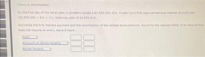 Premium Amortization
On the first day of the fiscal year, a company issues a $3,500,000, 6%, 4-year bond that pays semiannual interest of $105,000
($3,500,000 x 6% x V), receiving cash of $3,893,010.
Journalize the first interest payment and the amortization of the related bond premium. Round to the nearest dollar. If an amount box
does not require an entry, leave it blank.
Cash
Discount on Bonds Payable
Bonds Payable