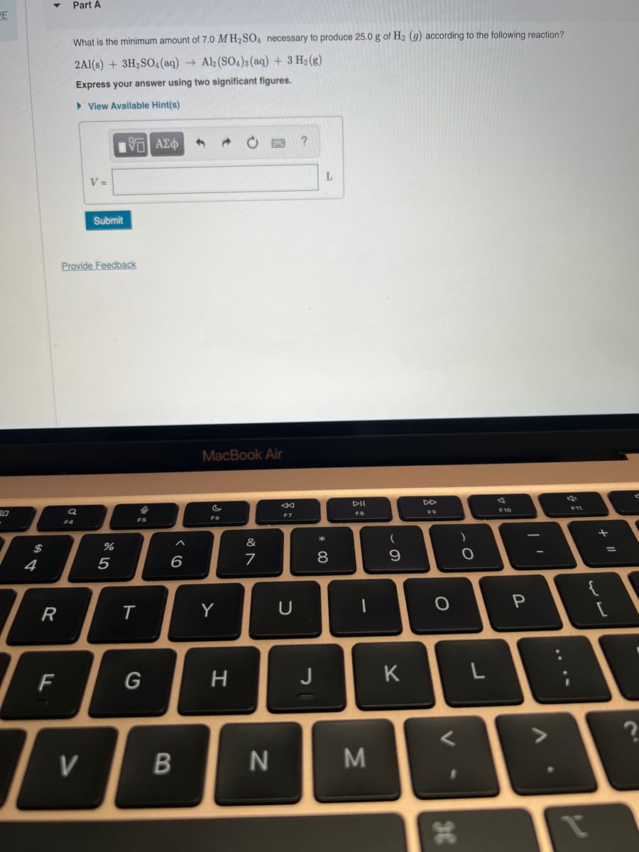 WE
$
4
R
F
Part A
What is the minimum amount of 7.0 MH₂SO4 necessary to produce 25.0 g of H₂ (g) according to the following reaction?
2Al(s) + 3H₂SO4 (aq) → Al2(SO4)3(aq) + 3 H₂(g)
Express your answer using two significant figures.
View Available Hint(s)
SO
F4
V =
Provide Feedback
V
Submit
|Π| ΑΣΦ
%
5
T
on y
F5
G
6
B
4
MacBook Air
IS
FO
Y
H
&
7
N
8
F7
U
?
J
L
* 00
8
DII
FB
1
M
(
9
K
F9
O
)
O
36
L
A
F10
11
P
AP
. V
F11
+ 11
?
