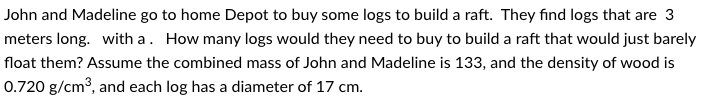 John and Madeline go to home Depot to buy some logs to build a raft. They find logs that are 3
meters long. with a. How many logs would they need to buy to build a raft that would just barely
float them? Assume the combined mass of John and Madeline is 133, and the density of wood is
0.720 g/cm³, and each log has a diameter of 17 cm.