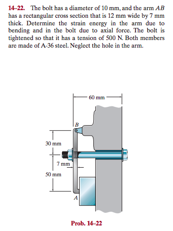 14-22. The bolt has a diameter of 10 mm, and the arm AB
has a rectangular cross section that is 12 mm wide by 7 mm
thick. Determine the strain energy in the arm due to
bending and in the bolt due to axial force. The bolt is
tightened so that it has a tension of 500 N. Both members
are made of A-36 steel. Neglect the hole in the arm.
30 mm
7 mm
50 mm
B
A
60 mm
Prob. 14-22