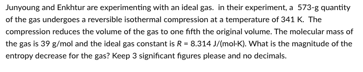 Junyoung and Enkhtur are experimenting with an ideal gas. in their experiment, a 573-g quantity
of the gas undergoes a reversible isothermal compression at a temperature of 341 K. The
compression reduces the volume of the gas to one fifth the original volume. The molecular mass of
the gas is 39 g/mol and the ideal gas constant is R = 8.314 J/(mol-K). What is the magnitude of the
entropy decrease for the gas? Keep 3 significant figures please and no decimals.