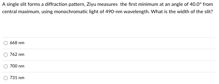 A single slit forms a diffraction pattern, Ziyu measures the first minimum at an angle of 40.0⁰ from
central maximum, using monochromatic light of 490-nm wavelength. What is the width of the slit?
668 nm
762 nm
700 nm
731 nm