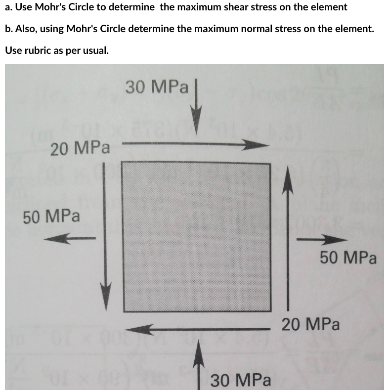 a. Use Mohr's Circle to determine the maximum shear stress on the element
b. Also, using Mohr's Circle determine the maximum normal stress on the element.
Use rubric as per usual.
20 MPa
50 MPa
30 MPa
30 MPa
50 MPa
20 MPa
