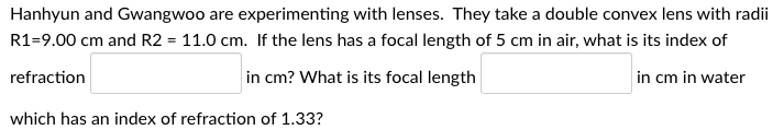 Hanhyun and Gwangwoo are experimenting with lenses. They take a double convex lens with radii
R1-9.00 cm and R2 = 11.0 cm. If the lens has a focal length of 5 cm in air, what is its index of
refraction
in cm? What is its focal length
in cm in water
which has an index of refraction of 1.33?
