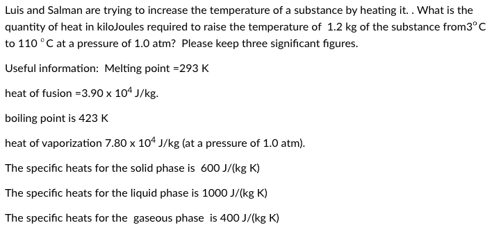 Luis and Salman are trying to increase the temperature of a substance by heating it. . What is the
quantity of heat in kilojoules required to raise the temperature of 1.2 kg of the substance from3°C
to 110 °C at a pressure of 1.0 atm? Please keep three significant figures.
Useful information: Melting point = 293 K
heat of fusion = 3.90 x 104 J/kg.
boiling point is 423 K
heat of vaporization 7.80 x 104 J/kg (at a pressure of 1.0 atm).
The specific heats for the solid phase is 600 J/(kg K)
The specific heats for the liquid phase is 1000 J/(kg K)
The specific heats for the gaseous phase is 400 J/(kg K)