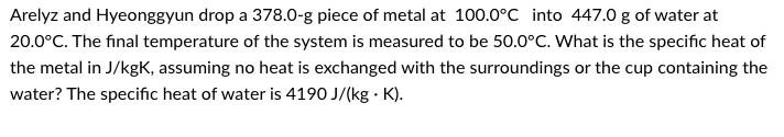 Arelyz and Hyeonggyun drop a 378.0-g piece of metal at 100.0°C into 447.0 g of water at
20.0°C. The final temperature of the system is measured to be 50.0°C. What is the specific heat of
the metal in J/kgK, assuming no heat is exchanged with the surroundings or the cup containing the
water? The specific heat of water is 4190 J/(kg K).