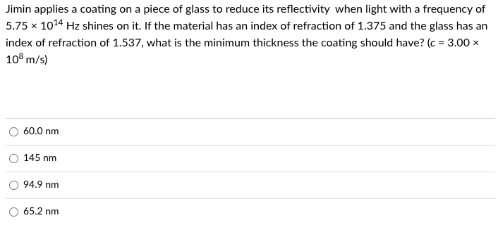 Jimin applies a coating on a piece of glass to reduce its reflectivity when light with a frequency of
5.75 x 10¹4 Hz shines on it. If the material has an index of refraction of 1.375 and the glass has an
index of refraction of 1.537, what is the minimum thickness the coating should have? (c = 3.00 x
108 m/s)
60.0 nm
145 nm
94.9 nm
65.2 nm