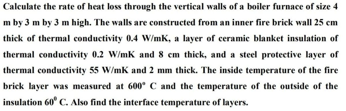 Calculate the rate of heat loss through the vertical walls of a boiler furnace of size 4
m by 3 m by 3 m high. The walls are constructed from an inner fire brick wall 25 cm
thick of thermal conductivity 0.4 W/mK, a layer of ceramic blanket insulation of
thermal conductivity 0.2 W/mK and 8 cm thick, and a steel protective layer of
thermal conductivity 55 W/mK and 2 mm thick. The inside temperature of the fire
brick layer was measured at 600° C and the temperature of the outside of the
insulation 60" C. Also find the interface temperature of layers.
