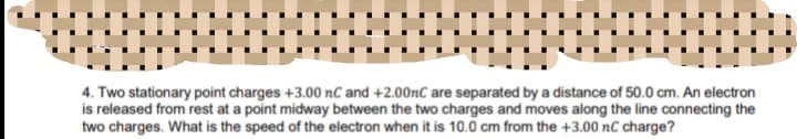 4. Two stationary point charges +3.00 nC and +2.00nC are separated by a distance of 50.0 cm. An electron
is released from rest at a point midway between the two charges and moves along the line connecting the
two charges. What is the speed of the electron when it is 10.0 cm from the +3.00 nC charge?
