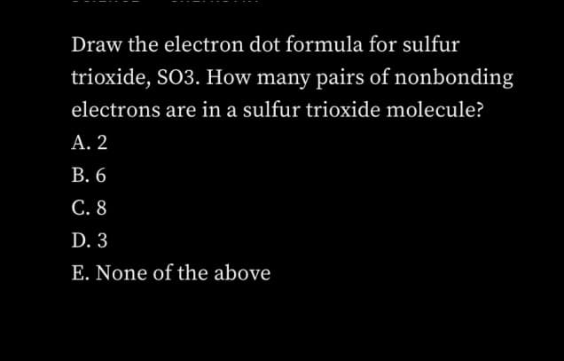Draw the electron dot formula for sulfur
trioxide, SO3. How many pairs of nonbonding
electrons are in a sulfur trioxide molecule?
А. 2
В. 6
С. 8
D. 3
E. None of the above
