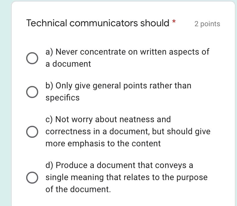 Technical communicators should
2 points
a) Never concentrate on written aspects of
a document
b) Only give general points rather than
specifics
c) Not worry about neatness and
O correctness in a document, but should give
more emphasis to the content
d) Produce a document that conveys a
single meaning that relates to the purpose
of the document.
