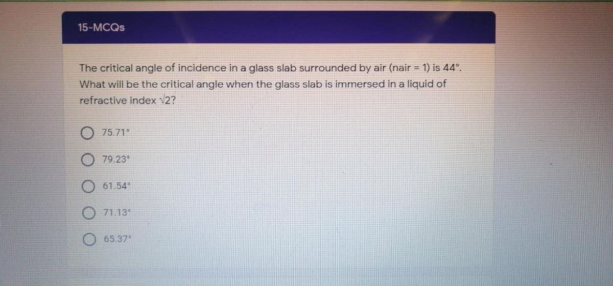 15-MCQS
The critical angle of incidence in a glass slab surrounded by air (nair = 1) is 44°.
What will be the critical angle when the glass slab is immersed in a liquid of
refractive index V2?
75.71°
79.23*
61.54
71.13
65.37°
