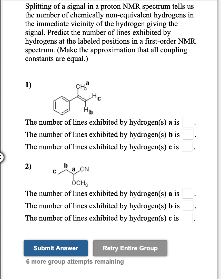 Splitting of a signal in a proton NMR spectrum tells us
the number of chemically non-equivalent hydrogens in
the immediate vicinity of the hydrogen giving the
signal. Predict the number of lines exhibited by
hydrogens at the labeled positions in a first-order NMR
spectrum. (Make the approximation that all coupling
constants are equal.)
1)
Hp
The number of lines exhibited by hydrogen(s) a is
The number of lines exhibited by hydrogen(s) b is
The number of lines exhibited by hydrogen(s) c is
2)
a CN
ÓCH,
The number of lines exhibited by hydrogen(s) a is
The number of lines exhibited by hydrogen(s) b is
The number of lines exhibited by hydrogen(s) c is
Submit Answer
Retry Entire Group
6 more group attempts remaining
